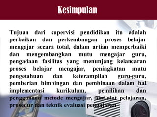 Kesimpulan
Tujuan dari supervisi pendidikan itu adalah
perbaikan dan perkembangan proses belajar
mengajar secara total, dalam artian memperbaiki
dan mengembangkan mutu mengajar guru,
pengadaan fasilitas yang menunjang kelancaran
proses belajar mengajar, peningkatan mutu
pengetahuan dan keterampilan guru-guru,
pemberian bimbingan dan pembinaan dalam hal
implementasi kurikulum, pemilihan dan
penggunaan metode mengajar, alat-alat pelajaran,
prosedur dan teknik evaluasi pengajaran