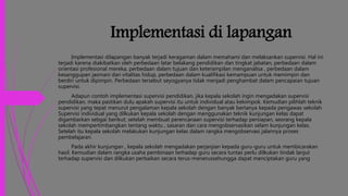 Implementasi di lapangan
Implementasi dilapangan banyak terjadi keragaman dalam memahami dan melaksankan supervisi. Hal ini
terjadi karena diakibatkan oleh perbedaan latar belakang pendidikan dan tingkat jabatan, perbedaan dalam
orientasi profesional mereka, perbedaan dalam tujuan dan keterampilan menganalisa , perbedaan dalam
kesanggupan jasmani dan vitalitas hidup, perbedaan dalam kualifikasi kemampuan untuk memimpin dan
berdiri untuk dipimpin. Perbedaan tersebut seyogyanya tidak menjadi penghambat dalam pencapaian tujuan
supervisi.
Adapun contoh implementasi supervisi pendidikan, jika kepala sekolah ingin mengadakan supervisi
pendidikan, maka pastikan dulu apakah supervisi itu untuk individual atau kelompok. Kemudian pilihlah teknik
supervisi yang tepat menurut pengalaman kepala sekolah dengan banyak bertanya kepada pengawas sekolah.
Supervisi individual yang dilkukan kepala sekolah dengan menggunakan teknik kunjungan kelas dapat
digambarkan sebgai berikut; setelah membuat perencanaan supervisi terhadap persiapan, seorang kepala
sekolah mempertimbangkan tentang waktu , sasaran dan cara mengobservasikan selam kunjungan kelas.
Setelah itu kepala sekolah melakukan kunjungan kelas dalam rangka mengobservasi jalannya proses
pembelajaran.
Pada akhir kunjungan , kepala sekolah mengadakan perjanjian kepada guru-guru untuk membicarakan
hasil. Kemudian dalam rangka usaha pembinaan terhadap guru secara tuntas perlu dilkukan tindak lanjut
terhadap supervisi dan dilkukan perbaikan secara terus-menerussehungga dapat menciptakan guru yang
 