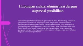 Hubungan antara administrasi dengan
supervisi pendidikan
Administrasi pendidikan adalah suatu proses keselruhan , dalam bidang pendidikan
yang meliputi prencanaan, pengorganisasian, pengarahan , pengkoordinasian,
pengawasan dan pembiayaan dengan memanfaatkan fasilitas yang tersedia untuk
mencapai tujuan pendidikan secara efektif dan efisien. Supervisi sebagai salah satu
fungsi pokok administrasi berupa pelayanan yang langsung berurusan dengan
pengajaran dan perbaikannya, dalam hal ini supervisi sebagai pengawasan terhadap
kegiatan administrasi pendidikan.
 