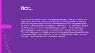 Next...
Administrasi dan supervisi mempunyai hubungan yang erat. Sebenarnya administrasi
dan supervisi tidak dapat dipisahkan, tetapi dalam hal-hal tertentu keduanya dapat
dibedakan. Kegiatan administrasi didasarkan kepada kekuasaan, sedangkan supervisi
didasarkan kepada pelayanan bimbingan dan pembinaan. Tugas administrasi meliputi
keseluruhan bidang tugas di sekolah, termasuk manajemen sekolah , sedangkan
supervisi adalah sebagian dari tugas pengarahan, satu segi manajemen sekolah.
Administrasi bertugas menyediakan semua kondisi yang diperlukan untuk pelaksanaan
program pendidikan , sedangkan supervisi menggunakan kondisi-kondisi yang telah
disediakan itu untuk peningkatan mutu belajar mengajar.
 