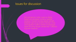 Issues for discussion
Dari pemaparan materi supervisi diatas,
bagaimana pendapat saudara/i apabila
saudara/i menjadi seorang kepala sekolah,
kebijakan apa yang saudara/i lakukan untuk
meningkatkan kualitas sekolah tersebutagar
dapat bersaing dengan sekolah lain ? Jelaskan
argumen saudara/i.
 
