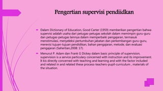 Pengertian supervisi pendiidkan
 Dalam Dictionary of Education, Good Carter (1959) memberikan pengertian bahwa
supervisi adalah usaha dari petugas-petugas sekolah dalam memimpin guru-guru
dan petugas-petugas lainnya dalam memperbaiki pengajaran, termasuk
menstimulasi, menyeleksi pertumbuhan jabatan dan perkembangan guru-guru,
merevisi tujuan-tujuan pendidikan, bahan pengajaran, metode, dan evaluasi
pengajaran (Sahertian,2008: 17).
 Menurut P. Adam dan Frank G Dickey dalam basic principle of supervision,
supervision is a service particulary concerned with instruction and its improvement.
It kis directly concerned with teaching and learning and with the factor included
and related in and related these process-teachers-pupil-curriculum , materials of
the situation.
 