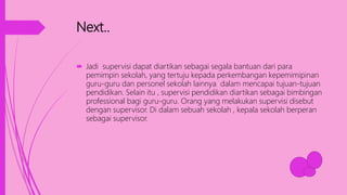 Next..
 Jadi supervisi dapat diartikan sebagai segala bantuan dari para
pemimpin sekolah, yang tertuju kepada perkembangan kepemimipinan
guru-guru dan personel sekolah lainnya dalam mencapai tujuan-tujuan
pendidikan. Selain itu , supervisi pendidikan diartikan sebagai bimbingan
professional bagi guru-guru. Orang yang melakukan supervisi disebut
dengan supervisor. Di dalam sebuah sekolah , kepala sekolah berperan
sebagai supervisor.
 