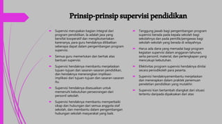 Prinsip-prinsipsupervisipendidikan
 Supervisi merupakan bagian integral dari
program pendidikan. Ia adalah jasa yang
bersifat kooperatif dan mengikutsertakan
karenanya, para guru hendaknya dilibatkan
seberapa dapat dalam pengembangan program
supervisi.
 Semua guru memerlukan dan berhak atas
bantuan supervisi.
 Supervisi hendaknya membantu menjelaskan
tujuan-tujuan dan sasaran-sasaran pendidikan,
dan hendaknya menerangkan implikasi-
implikasi dari tujuan-tujuan dan sasaran-sasaran
itu.
 Supervisi hendaknya disesuaikan untuk
memenuhi kebutuhan perseorangan dari
personil sekolah.
 Supervisi hendaknya membantu memperbaiki
sikap dan hubungan dari semua anggota staf
sekolah, dan membantu dalam pengembangan
hubungan sekolah masyarakat yang baik.
 Tanggung jawab bagi pengembangan program
supervisi berada pada kepala sekolah bagi
sekolahnya dan pada pemilik/pengawas bagi
sekolah-sekolah yang berada di wilayahnya.
 Harus ada dana yang memadai bagi program
kegiatan supervisi dalam anggaran tahunan,
serta personil, material, dan perlengkapan yang
mencukupi kebutuhan.
 Efektivitas program supervisi hendaknya dinilai
secara periodikoleh para peserta.
 Supervisi hendaknyamembantu menjelaskan
dan menerapkan dalam praktek penemuan
peneletian pendidikan yang mutakhir.
 Supervisi kian bertambah diangkat dari situasi
tertentu daripada dipaksakan dari atas
 