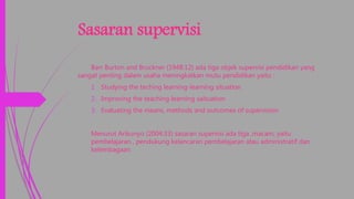 Sasaran supervisi
Barr Burton and Bruckner (1948:12) ada tiga objek supervisi pendidikan yang
sangat penting dalam usaha meningkatkan mutu pendidikan yaitu :
1. Studying the teching learning-learning situation
2. Improving the teaching learning saituation
3. Evaluating the means, methods and outcomes of supervision
Menurut Arikunyo (2004:33) sasaran supervisi ada tiga ,macam, yaitu
pembelajaran , pendukung kelancaran pembelajaran atau administratif dan
kelembagaan.
 