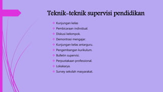 Teknik-teknik supervisi pendidikan
 Kunjungan kelas
 Pembicaraan individual.
 Diskusi kelompok.
 Demontrasi mengajar.
 Kunjungan kelas antarguru.
 Pengembangan kurikulum.
 Bulletin supervisi.
 Perpustakaan professional.
 Lokakarya.
 Survey sekolah masyarakat.
 