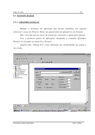 UFRN - CT - DCA 90
Controladores Lógicos Programáveis André L. Maitelli
4.3. WINDOW MAKER
4.3.1. CRIANDO JANELAS
Marque o diretório da aplicação que deseja trabalhar, em seguida
selecione o ícone do Window Maker no gerenciador de aplicativos do Intouch.
Obs: caso não possua chave de hardware, selecione a opção para ignorar.
Crie a primeira janela da aplicação, chamando o comando /File/New
Window ou clicando no botão New Window.
Surgirá uma "dialog box", para definição das propriedades da janela a
ser criada.
 