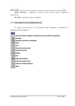 UFRN - CT - DCA 92
Controladores Lógicos Programáveis André L. Maitelli
While Showing - enquanto a janela estiver aberta numa freqüência
específica;
On Hide - quando a janela é fechada.
4.3.3. DESCRIÇÃO DAS FERRAMENTAS
A seguir serão descritas as ferramentas que compõem o ambiente de
trabalho do WindowMaker
 