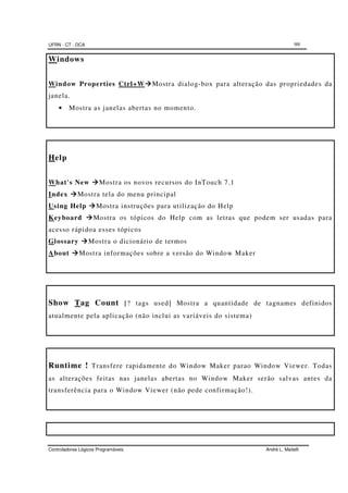 UFRN - CT - DCA 99
Controladores Lógicos Programáveis André L. Maitelli
Windows
Window Properties Ctrl+W Mostra dialog-box para alteração das propriedades da
janela.
• Mostra as janelas abertas no momento.
Help
What's New Mostra os novos recursos do InTouch 7.1
Index Mostra tela do menu principal
Using Help Mostra instruções para utilização do Help
Keyboard Mostra os tópicos do Help com as letras que podem ser usadas para
acesso rápidoa esses tópicos
Glossary Mostra o dicionário de termos
About Mostra informações sobre a versão do Window Maker
Show Tag Count [? tags used] Mostra a quantidade de tagnames definidos
atualmente pela aplicação (não inclui as variáveis do sistema)
Runtime ! Transfere rapidamente do Window Maker parao Window Viewer. Todas
as alterações feitas nas janelas abertas no Window Maker serão salvas antes da
transferência para o Window Viewer (não pede confirmação!).
 
