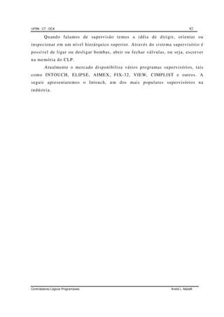 UFRN - CT - DCA 82
Controladores Lógicos Programáveis André L. Maitelli
Quando falamos de supervisão temos a idéia de dirigir, orientar ou
inspecionar em um nível hierárquico superior. Através do sistema supervisório é
possível de ligar ou desligar bombas, abrir ou fechar válvulas, ou seja, escrever
na memória do CLP.
Atualmente o mercado disponibiliza vários programas supervisórios, tais
como INTOUCH, ELIPSE, AIMEX, FIX-32, VIEW, CIMPLIST e outros. A
seguir apresentaremos o Intouch, um dos mais populares supervisórios na
indústria.
 