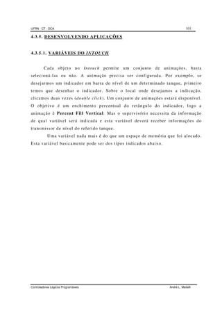 UFRN - CT - DCA 101
Controladores Lógicos Programáveis André L. Maitelli
4.3.5. DESENVOLVENDO APLICAÇÕES
4.3.5.1. VARIÁVEIS DO INTOUCH
Cada objeto no Intouch permite um conjunto de animações, basta
selecioná-las ou não. A animação precisa ser configurada. Por exemplo, se
desejarmos um indicador em barra do nível de um determinado tanque, primeiro
temos que desenhar o indicador. Sobre o local onde desejamos a indicação,
clicamos duas vezes (double click). Um conjunto de animações estará disponível.
O objetivo é um enchimento percentual do retângulo do indicador, logo a
animação é Percent Fill Vertical. Mas o supervisório necessita da informação
de qual variável será indicada e esta variável deverá receber informações do
transmissor de nível do referido tanque.
Uma variável nada mais é do que um espaço de memória que foi alocado.
Esta variável basicamente pode ser dos tipos indicados abaixo.
 