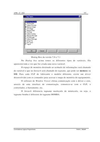 UFRN - CT - DCA 103
Controladores Lógicos Programáveis André L. Maitelli
Dialog Box da versão 7.0 e 7.1
No Dialog box acima temos os diferentes tipos de variáveis. Ele
aparecerá toda a vez que for criada uma nova variável.
O espaço de memória destinado ao acúmulo de informações será chamado
de variável e que no Intouch será chamado de tagname, que pode ser memory ou
I/O. Para cada CLP de fabricante e modelo diferente, existe um driver
desenvolvido com os comandos para acessar o mapa de memória do equipamento.
O software de Window Viewer efetua comunicação com o driver e este,
através de uma interface de comunicação, comunica-se com o CLP, o
controlador, o barramento. etc.
O Intouch diferencia tagname maiúsculo de minúsculo, ou seja, o
tagname bomba é diferente do tagname BOMBA.
 