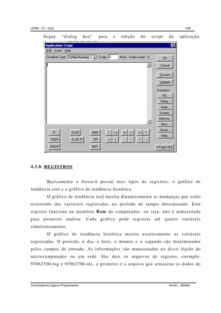 UFRN - CT - DCA 108
Controladores Lógicos Programáveis André L. Maitelli
Segue “dialog box” para a edição do script da aplicação.
4.3.8. REGISTROS
Basicamente o Intouch possui dois tipos de registros, o gráfico de
tendência real e o gráfico de tendência histórica.
O gráfico de tendência real mostra dinamicamente as mudanças que estão
ocorrendo das variáveis registradas no período de tempo determinado. Este
registro funciona na memória Ram do computador, ou seja, não é armazenada
para posterior análise. Cada gráfico pode registrar até quatro variáveis
simultaneamente.
O gráfico de tendência histórica mostra estaticamente as variáveis
registradas. O período, o dia, a hora, o minuto e o segundo são determinados
pelos campos de entrada. As informações são armazenadas no disco rígido do
microcomputador ou em rede. São dois os arquivos de registro; exemplo:
97062700.log e 97062700.idx, o primeiro é o arquivo que armazena os dados do
 