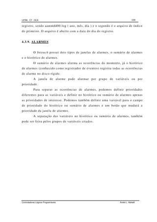 UFRN - CT - DCA 109
Controladores Lógicos Programáveis André L. Maitelli
registro, sendo aammdd00.log ( ano, mês, dia ) e o segundo é o arquivo de índice
do primeiro. O arquivo é aberto com a data do dia do registro.
4.3.9. ALARMES
O Intouch possui dois tipos de janelas de alarmes, o sumário de alarmes
e o histórico de alarmes.
O sumário de alarmes alarma as ocorrências do momento, já o histórico
de alarmes (conhecido como registrador de eventos) registra todas as ocorrências
de alarme no disco rígido.
A janela de alarme pode alarmar por grupo de variáveis ou por
prioridade.
Para separar as ocorrências de alarmes, podemos definir prioridades
diferentes para as variáveis e definir no histórico ou sumário de alarmes apenas
as prioridades de interesse. Podemos também definir uma variável para o campo
de prioridade do histórico ou sumário de alarmes e um botão que mudará a
prioridade da janela de alarmes.
A separação das variáveis no histórico ou sumário de alarmes, também
pode ser feira pelos grupos de variáveis criados.
 