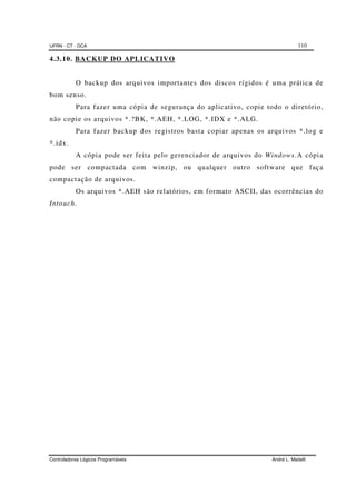 UFRN - CT - DCA 110
Controladores Lógicos Programáveis André L. Maitelli
4.3.10. BACKUP DO APLICATIVO
O backup dos arquivos importantes dos discos rígidos é uma prática de
bom senso.
Para fazer uma cópia de segurança do aplicativo, copie todo o diretório,
não copie os arquivos *.?BK, *.AEH, *.LOG, *.IDX e *.ALG.
Para fazer backup dos registros basta copiar apenas os arquivos *.log e
*.idx.
A cópia pode ser feita pelo gerenciador de arquivos do Windows.A cópia
pode ser compactada com winzip, ou qualquer outro software que faça
compactação de arquivos.
Os arquivos *.AEH são relatórios, em formato ASCII, das ocorrências do
Intouch.
 