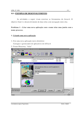 UFRN - CT - DCA 111
Controladores Lógicos Programáveis André L. Maitelli
4.4 – EXEMPLO DE DESENVOLVIMENTO
As atividades a seguir visam exercitar as ferramentas do Intouch. O
objetivo final é o desenvolvimento de duas telas com navegação entre elas.
Problema 1 - Criar uma nova aplicação com o nome telas uma janela com o
nome processo.
1. Criando uma nova aplicação
1. Crie uma nova aplicação (novo diretório)
Carregue o gerenciador de aplicativos do InTouch
2. Create Directory: "telas"
 