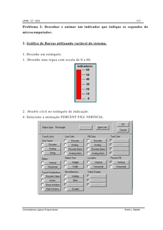UFRN - CT - DCA 113
Controladores Lógicos Programáveis André L. Maitelli
Problema 2- Desenhar e animar um indicador que indique os segundos do
microcomputador.
2. Gráfico de Barras utilizando variável do sistema.
1. Desenhe um retângulo.
1. Desenhe uma régua com escala de 0 a 60.
2. Double-click no retângulo de indicação.
4. Selecione a animação PERCENT FILL VERTICAL.
 