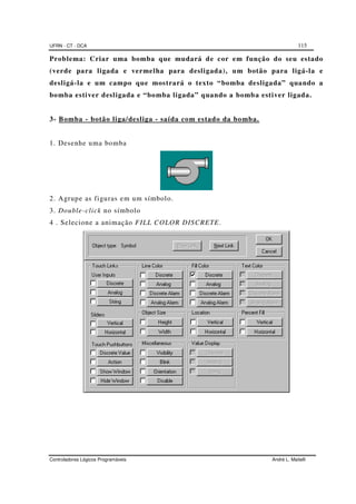 UFRN - CT - DCA 115
Controladores Lógicos Programáveis André L. Maitelli
Problema: Criar uma bomba que mudará de cor em função do seu estado
(verde para ligada e vermelha para desligada), um botão para ligá-la e
desligá-la e um campo que mostrará o texto “bomba desligada” quando a
bomba estiver desligada e “bomba ligada” quando a bomba estiver ligada.
3- Bomba - botão liga/desliga - saída com estado da bomba.
1. Desenhe uma bomba
2. Agrupe as figuras em um símbolo.
3. Double-click no símbolo
4 . Selecione a animação FILL COLOR DISCRETE.
 