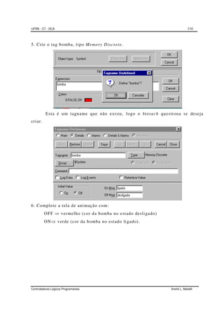 UFRN - CT - DCA 116
Controladores Lógicos Programáveis André L. Maitelli
5. Crie o tag bomba, tipo Memory Discrete.
Esta é um tagname que não existe, logo o Intouch questiona se deseja
criar.
6. Complete a tela de animação com:
OFF ⇒ vermelho (cor da bomba no estado desligado)
ON⇒ verde (cor da bomba no estado ligado).
 