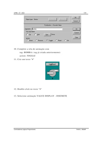 UFRN - CT - DCA 118
Controladores Lógicos Programáveis André L. Maitelli
10. Complete a tela de animação com
tag: BOMBA ( tag já criada anteriormente)
action: TOGGLE
11. Crie um texto "#"
12. Double-click no texto "#"
13. Selecione animação VALUE DISPLAY - DISCRETE
 
