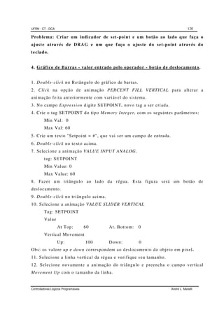 UFRN - CT - DCA 120
Controladores Lógicos Programáveis André L. Maitelli
Problema: Criar um indicador de set-point e um botão ao lado que faça o
ajuste através de DRAG e um que faça o ajuste do set-point através do
teclado.
4. Gráfico de Barras - valor entrado pelo operador - botão de deslocamento.
1. Double-click no Retângulo do gráfico de barras.
2. Click na opção de animação PERCENT FILL VERTICAL para alterar a
animação feita anteriormente com variável do sistema.
3. No campo Expression digite SETPOINT, novo tag a ser criada.
4. Crie o tag SETPOINT do tipo Memory Integer, com os seguintes parâmetros:
Min Val: 0
Max Val: 60
5. Crie um texto "Setpoint = #", que vai ser um campo de entrada.
6. Double-click no texto acima.
7. Selecione a animação VALUE INPUT ANALOG.
tag: SETPOINT
Min Value: 0
Max Value: 60
8. Fazer um triângulo ao lado da régua. Esta figura será um botão de
deslocamento.
9. Double-click no triângulo acima.
10. Selecione a animação VALUE SLIDER VERTICAL
Tag: SETPOINT
Value
At Top: 60 At. Bottom: 0
Vertical Movement
Up: 100 Down: 0
Obs: os valore up e down correspondem ao deslocamento do objeto em pixel.
11. Selecione a linha vertical da régua e verifique seu tamanho.
12. Selecione novamente a animação do triângulo e preencha o campo vertical
Movement Up com o tamanho da linha.
 