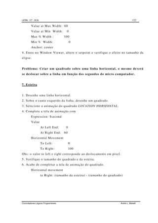 UFRN - CT - DCA 122
Controladores Lógicos Programáveis André L. Maitelli
Value at Max Width: 60
Value at Min Width: 0
Max % Width : 100
Min % Width: 0
Anchor: center
4. Entre no Window Viewer, altere o setpoint e verifique o efeito no tamanho da
elipse.
Problema: Criar um quadrado sobre uma linha horizontal, o mesmo deverá
se deslocar sobre a linha em função dos segundos do micro computador.
7. Esteira
1. Desenhe uma linha horizontal.
2. Sobre o canto esquerdo da linha, desenhe um quadrado.
3. Selecione a animação do quadrado LOCATION HORIZONTAL.
4. Complete a tela de animação com
Expression: $second
Value
At Left End: 0
At Right End: 60
Horizontal Movement
To Left: 0
To Right: 100
Obs: o valor to left e right corresponde ao deslocamento em pixel.
5. Verifique o tamanho do quadrado e da esteira.
6. Acabe de completar a tela de animação do quadrado.
Horizontal movement
to Right: (tamanho da esteira) - (tamanho do quadrado)
 