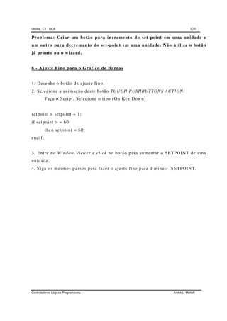 UFRN - CT - DCA 123
Controladores Lógicos Programáveis André L. Maitelli
Problema: Criar um botão para incremento do set-point em uma unidade e
um outro para decremento do set-point em uma unidade. Não utilize o botão
já pronto ou o wizard.
8 - Ajuste Fino para o Gráfico de Barras
1. Desenhe o botão de ajuste fino.
2. Selecione a animação deste botão TOUCH PUSHBUTTONS ACTION.
Faça o Script. Selecione o tipo (On Key Down)
setpoint = setpoint + 1;
if setpoint > = 60
then setpoint = 60;
endif;
3. Entre no Window Viewer e click no botão para aumentar o SETPOINT de uma
unidade
4. Siga os mesmos passos para fazer o ajuste fino para diminuir SETPOINT.
 