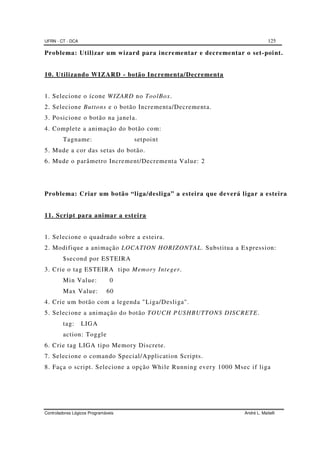 UFRN - CT - DCA 125
Controladores Lógicos Programáveis André L. Maitelli
Problema: Utilizar um wizard para incrementar e decrementar o set-point.
10. Utilizando WIZARD - botão Incrementa/Decrementa
1. Selecione o ícone WIZARD no ToolBox.
2. Selecione Buttons e o botão Incrementa/Decrementa.
3. Posicione o botão na janela.
4. Complete a animação do botão com:
Tagname: setpoint
5. Mude a cor das setas do botão.
6. Mude o parâmetro Increment/Decrementa Value: 2
Problema: Criar um botão “liga/desliga” a esteira que deverá ligar a esteira
11. Script para animar a esteira
1. Selecione o quadrado sobre a esteira.
2. Modifique a animação LOCATION HORIZONTAL. Substitua a Expression:
$second por ESTEIRA
3. Crie o tag ESTEIRA tipo Memory Integer.
Min Value: 0
Max Value: 60
4. Crie um botão com a legenda "Liga/Desliga".
5. Selecione a animação do botão TOUCH PUSHBUTTONS DISCRETE.
tag: LIGA
action: Toggle
6. Crie tag LIGA tipo Memory Discrete.
7. Selecione o comando Special/Application Scripts.
8. Faça o script. Selecione a opção While Running every 1000 Msec if liga
 