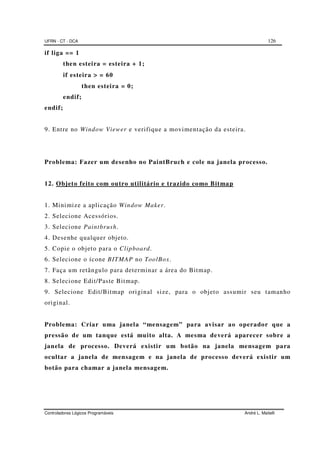 UFRN - CT - DCA 126
Controladores Lógicos Programáveis André L. Maitelli
if liga == 1
then esteira = esteira + 1;
if esteira >>>> = 60
then esteira = 0;
endif;
endif;
9. Entre no Window Viewer e verifique a movimentação da esteira.
Problema: Fazer um desenho no PaintBruch e cole na janela processo.
12. Objeto feito com outro utilitário e trazido como Bitmap
1. Minimize a aplicação Window Maker.
2. Selecione Acessórios.
3. Selecione Paintbrush.
4. Desenhe qualquer objeto.
5. Copie o objeto para o Clipboard.
6. Selecione o ícone BITMAP no ToolBox.
7. Faça um retângulo para determinar a área do Bitmap.
8. Selecione Edit/Paste Bitmap.
9. Selecione Edit/Bitmap original size, para o objeto assumir seu tamanho
original.
Problema: Criar uma janela “mensagem” para avisar ao operador que a
pressão de um tanque está muito alta. A mesma deverá aparecer sobre a
janela de processo. Deverá existir um botão na janela mensagem para
ocultar a janela de mensagem e na janela de processo deverá existir um
botão para chamar a janela mensagem.
 