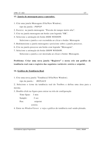 UFRN - CT - DCA 127
Controladores Lógicos Programáveis André L. Maitelli
13. Janela de mensagem para o operador.
1. Crie uma janela Mensagem (File/New Window).
tipo da janela : POPUP
2. Escreve na janela mensagem: "Pressão do tanque muito alta”.
3. Crie na janela mensagem um botão com legenda "OK".
4. Selecione a animação do botão HIDE WINDOW.
Selecione a janela a ser escondida ao clicar o botão: Mensagem
5. Redimensione a janela mensagem e posicione sobre a janela processo.
6. Crie na janela processo um botão com legenda "Mensagem".
7. Selecione a animação do botão SHOW WINDOW.
Selecione a janela a ser mostrada ao clicar o botão: Mensagem.
Problema: Criar uma nova janela “Registro” e nesta crie um gráfico de
tendência real com o registro das seguintes variáveis: esteira e setpoint.
14. Gráfico de Tendência Real
1. Crie uma nova janela "Tendência"(File/New Window).
tipo da janela : REPLACE
2. Selecione o ícone da tendência real do Toolbox e defina uma área para a
mesma.
3. Double-click na figura para entrar na tela de configuração
Time Span: 3 min
Sample: 2 sec
Pen: setpoint
esteira
4. Entre no WindowViewer e veja o gráfico de tendência real sendo plotado.
 