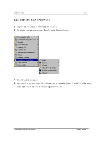 UFRN - CT - DCA 85
Controladores Lógicos Programáveis André L. Maitelli
4.2.3. CRIANDO UMA APLICAÇÃO
1 Depois de instalado o software do Intouch.
2 No menu iniciar, programa, Wonderware FactorySuite.
3 Double-click no icone.
4 Aparecerá o gerenciador de aplicativos, e através deste é possível cria uma
nova aplicação, alterar a lista de aplicativos, etc.
 