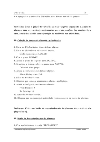 UFRN - CT - DCA 130
Controladores Lógicos Programáveis André L. Maitelli
3. Copie para o Clipboard e reproduza estes botões nas outras janelas.
Problema: Criar o grupo de variáveis analog e digital, separando a janela de
alarmes para as variáveis pertencentes ao grupo analog. Em seguida faça
uma janela de alarmes com separação de variáveis por prioridade.
18. Criação de grupos de alarmes - prioridades
1. Entre no WindowMaker com a tela de alarme.
2. Entre no dicionário e selecione a esteira.
Mude o grupo para ANALOG.
3. Crie o grupo ANALOG.
4. Altere o grupo do setpoint para ANALOG.
5. Selecione a bomba e altere o grupo para DIGITAL.
Crie este novo grupo.
6. Altere a configuração da tela de alarmes.
Alarm Group: ANALOG.
7. Entre no WindowViewer.
8. Observe que somente aparecem os alarmes analógicos.
9. Altere a configuração da tela de alarmes.
From Priority: 3
To Priority: 10
10. Entre no WindowViewer.
11. Observe que os alarmes de prioridade 1 não aparecem na janela de alarmes.
Problema: Criar um botão de reconhecimento do alarmes das variáveis do
grupo analog.
19. Botão de Reconhecimento de Alarmes
1. Crie um botão com legenda "RECONHECE"
 