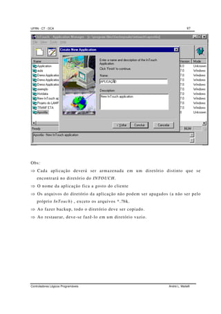 UFRN - CT - DCA 87
Controladores Lógicos Programáveis André L. Maitelli
Obs:
⇒ Cada aplicação deverá ser armazenada em um diretório distinto que se
encontrará no diretório do INTOUCH.
⇒ O nome da aplicação fica a gosto do cliente
⇒ Os arquivos do diretório da aplicação não podem ser apagados (a não ser pelo
próprio InTouch) , exceto os arquivos *.?bk.
⇒ Ao fazer backup, todo o diretório deve ser copiado.
⇒ Ao restaurar, deve-se fazê-lo em um diretório vazio.
 