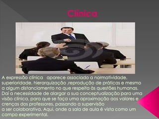 A expressão clínica aparece associado a normatividade,
superioridade, hierarquização ,reprodução de práticas e mesmo
a algum distanciamento no que respeita às questões humanas.
Daí a necessidade de alargar a sua conceptualização para uma
visão clínica, para que se faça uma aproximação aos valores e
crenças dos professores, passando a supervisão
a ser colaborativa. Aqui, onde a sala de aula é vista como um
campo experimental.
Clínica
 