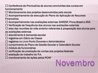 Conferência de Prontuários de alunos concluintes dos cursos em
funcionamento
Monitoramento dos projetos desenvolvidos pela escola
Acompanhamento da execução do Plano de Aplicação de Recursos
Financeiros
Acompanhamento nas avaliações externas: SARESP, Prova Brasil e ANA
Verificação de frequência dos alunos nas avaliações externas
atas das reuniões do mês anterior referentes à preparação dos alunos para
as avaliações externas
atendimento à demanda escolar
registros em Diário de Classe
registros no Livro Ponto Docente e Administrativo
cumprimento do Plano de Gestão Escolar e Calendário Escolar
módulo de funcionários
verificação da prestação de contas dos projetos federais
avaliação do trabalho do P.A.
monitoramento de ações pelos PCNP
 