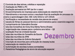 Controle de dias letivos, créditos e reposição
Avaliação do PMEC e PC
Avaliação semestral do PAP (se for o caso)
Encaminhamento do impresso para elaboração do relatório final
Atendimento a recursos contra o resultado final da avaliação do processo de
ensino e aprendizagem (Del. CEE 120/2013 e 127/2014)
Verificação a necessidade de revisão dos planos de ensino
escala de férias do pessoal técnico e administrativo para o exercício seguinte
cumprimento do Calendário Escolar
ata dos Conselhos de Ciclo/Ano/Série/Termo (finais)
organização das classes para o próximo ano letivo – QE
avaliação final da Unidade Escolar
atas das reuniões do Conselho de Escola
atas das reuniões da APM
atas das reuniões do Grêmio Estudantil
inscrição de docentes para atribuição de classes/aulas
elaboração do relatório final
autorização de escolas/cursos (comissões)
Relatórios Pedagógicos de aluno da educação especial
 