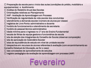 Preparação da escola para o inicio das aulas (condições do prédio, mobiliário e
equipamentos) e Acolhimento
Análise do Relatório Anual das Escolas
Orientações relativas ao Planejamento
AAP - Avaliação da Aprendizagem em Processo
Verificação de regularidade da vida escolar dos concluintes
atendimento a demanda escolar (número de alunos por classe)
registros de Livro Ponto: administrativo e docente
horário de funcionamento e atendimento da secretaria
horário do pessoal técnico administrativo
idade mínima para o ingresso no 1º ano do Ensino Fundamental
escala de férias da equipe gestora e funcionários da escola
ata de eleição dos integrantes do Conselho de Escola (observar composição)
ata de aprovação do Calendário Escolar
atas de equivalência de estudo em nível de unidade escolar
despachos em recursos de alunos referentes à avaliação (com encaminhamento ao
Conselho Estadual de Educação, se for o caso)
das concessões de aproveitamento de estudos
registro pedagógico da avaliação da aprendizagem em processo (AAP)
 