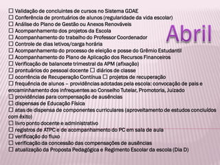 Validação de concluintes de cursos no Sistema GDAE
Conferência de prontuários de alunos (regularidade da vida escolar)
Análise do Plano de Gestão ou Anexos Renováveis
Acompanhamento dos projetos da Escola
Acompanhamento do trabalho do Professor Coordenador
Controle de dias letivos/carga horária
Acompanhamento do processo de eleição e posse do Grêmio Estudantil
Acompanhamento do Plano de Aplicação dos Recursos Financeiros
Verificação de balancete trimestral da APM (afixação)
prontuários do pessoal docente diários de classe
ocorrência de Recuperação Contínua projetos de recuperação
frequência de alunos – providências adotadas pela escola: convocação de pais e
encaminhamento dos infrequentes ao Conselho Tutelar, Promotoria, Juizado
providências para compensação de ausências
dispensas de Educação Física
atas de dispensa de componentes curriculares (aproveitamento de estudos concluídos
com êxito)
livro ponto docente e administrativo
registros de ATPC e de acompanhamento do PC em sala de aula
verificação do fluxo
verificação da concessão das compensações de ausências
atualização da Proposta Pedagógica e Regimento Escolar da escola (Dia D)
 