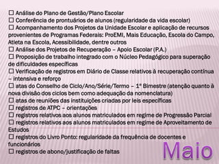 Análise do Plano de Gestão/Plano Escolar
Conferência de prontuários de alunos (regularidade da vida escolar)
Acompanhamento dos Projetos da Unidade Escolar e aplicação de recursos
provenientes de Programas Federais: ProEMI, Mais Educação, Escola do Campo,
Atleta na Escola, Acessibilidade, dentre outros
Análise dos Projetos de Recuperação – Apoio Escolar (P.A.)
Proposição de trabalho integrado com o Núcleo Pedagógico para superação
de dificuldades específicas
Verificação de registros em Diário de Classe relativos à recuperação contínua
– intensiva e reforço
atas do Conselho de Ciclo/Ano/Série/Termo – 1º Bimestre (atenção quanto à
nova divisão dos ciclos bem como adequação da nomenclatura)
atas de reuniões das instituições criadas por leis específicas
registros de ATPC – orientações
registros relativos aos alunos matriculados em regime de Progressão Parcial
registros relativos aos alunos matriculados em regime de Aproveitamento de
Estudos
registros do Livro Ponto: regularidade da frequência de docentes e
funcionários
registros de abono/justificação de faltas
 