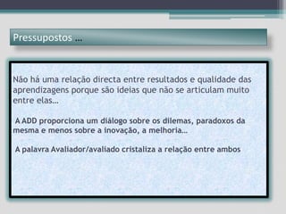 Pressupostos …Não há uma relação directa entre resultados e qualidade das aprendizagens porque são ideias que não se articulam muito entre elas…A ADD proporciona um diálogo sobre os dilemas, paradoxos da mesma e menos sobre a inovação, a melhoria…A palavra Avaliador/avaliado cristaliza a relação entre ambos