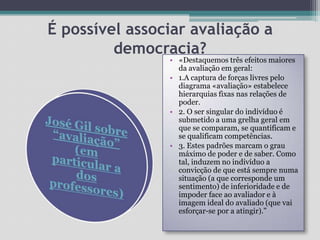 É possível associar avaliação a democracia?«Destaquemos três efeitos maiores da avaliação em geral: 1.A captura de forças livres pelo diagrama «avaliação» estabelece hierarquias fixas nas relações de poder. 2. O ser singular do indivíduo é submetido a uma grelha geral em que se comparam, se quantificam e se qualificam competências. 3. Estes padrões marcam o grau máximo de poder e de saber. Como tal, induzem no indivíduo a convicção de que está sempre numa situação (a que corresponde um sentimento) de inferioridade e de impoder face ao avaliador e à imagem ideal do avaliado (que vai esforçar-se por a atingir).”