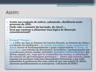 Assim:Existe um conjunto de sufoco, submissão, obediência neste processo da ADD. Onde cabe o assumir da inovação, do risco?...Será que estamos a alimentar uma lógica de distorção comunicacional?  Porquê? Porque —“ …e refiro-me aqui ao Estatuto da Carreira Docente, ao Estatuto do Aluno e à avaliação dos professores — a vertente autoritária e super-reguladora do Estado exerce-se fundamentalmente e quase exclusivamente na forma, na burocracia, nas centenas de documentos, formulários, regulamentações que os professores devem estudar, preencher, horários extraordinários que devem cumprir, etc., sem que os conteúdos do ensino, a substância da relação de aprendizagem professor -   aluno seja tratada. Quem examine em pormenor toda esta extraordinária burocracia, a que estão submetidos os professores fica com a ideia de que uma espécie de delírio atravessa quotidianamente os conceptores  e decisores do MNE». 