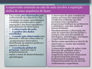 A supervisão centrada na sala de aula envolve a repetição cíclica de uma sequência de fases:Uma sessão pré-observaçãopara conhecimento dos objectivos e das     estratégias de ensino, aprendizagem e avaliação previstos para a aula e     negociação e dos focos específicos e  procedimentos da observação); A observação da aula; A análise dos dados recolhidos; A sessão pós-observação para discussão e reflexão crítica sobre os      acontecimentos observados e identificação de aspectos positivos e     aspectos a melhorar; A avaliação global do processo  tendo em vista o estabelecimento deacções e metas de desenvolvimento/     aprendizagem.A observação de aulas constitui um óptimo processo dos supervisores recolherem evidências que lhes permitam tirar conclusões e proporcionar feedback aos professores e estabelecer, com eles, metas de desenvolvimento. Simultaneamente, a observação das aulas do supervisor deverá facilitar o contacto com uma diversidade de abordagens, metodologias, actividades comportamentos específicos. Muitas coisas aprendem-se através da     observação e o ensino não constitui uma excepção.       .   A observação regular de aulas e uma discussão de qualidade sobre o  desempenho constituem uma componente importante do processo de desenvolvimento pessoal e profissional de qualquer professor, independentemente do seu nível de     conhecimento e experiência.