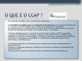 O que é o CCAP ?É o Conselho Cientifico para a avaliação de professoresO Conselho Científico para a Avaliação de Professores foi criado pelo Decreto-Lei n.º 15/2007, de 19 de Janeiro, com a missão de implementar e assegurar o acompanhamento e a monitorização do regime de avaliação do desempenho do pessoal docente da educação pré-escolar e dos ensinos básico e secundário.O Decreto Regulamentar n.º 4/2008, de 5 de Fevereiro, define o CCAP como órgão consultivo do Ministério da Educação, dotado de autonomia técnica e científica, com a atribuição de formular recomendações, orientações, pareceres e propostas que, tendo por referência o conhecimento consolidado e a informação actualizada na área da sua intervenção, contribuam para: Fundamentar decisões e procedimentos em matéria de avaliação de desempenho do pessoal docente;Promover a adequada aplicação e utilização do sistema de avaliação de desempenho do pessoal docente;Fomentar uma cultura de avaliação docente e de desenvolvimento profissional.