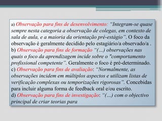 a) Observação para fins de desenvolvimento: “Integram-se quase sempre nesta categoria a observação de colegas, em contexto de sala de aula, e a maioria da orientação pré-estágio”. O foco da observação é geralmente decidido pelo estagiário/a observado/a . b) Observação para fins de formação “(…) observações nas quais o foco da aprendizagem incide sobre o "comportamento profissional competente”. Geralmente o foco é pré-determinado. c) Observação para fins de avaliação: “Normalmente, as observações incidem em múltiplos aspectos e utilizam listas de verificação complexas ou temporizações rigorosas”. Concebidas para incluir alguma forma de feedback oral e/ou escrito. d) Observação para fins de investigação: “(…) com o objectivo principal de criar teorias para 