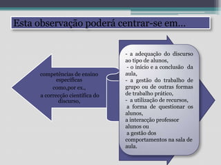 Esta observação poderá centrar-se em… - a adequação do discurso ao tipo de alunos, - o início e a conclusão  da aula,- a gestão do trabalho de grupo ou de outras formas de trabalho prático,-  a utilização de recursos, a forma de questionar os alunos, a interacção professor alunos ou a gestão dos comportamentos na sala de aula.