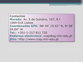 ContactosMorada: Av. 5 de Outubro, 107, 8.º1069-018 LisboaCoordenadas GPS: 38º 44' 19.42'' N, 9º 08' 54.04'' WTel.: +351-1-217 811 720 Endereço electrónico: ccap@sg.min-edu.ptSítio: http://www.ccap.min-edu.pt
