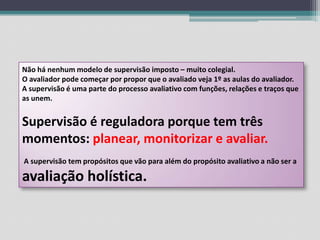 Não há nenhum modelo de supervisão imposto – muito colegial.O avaliador pode começar por propor que o avaliado veja 1º as aulas do avaliador.A supervisão é uma parte do processo avaliativo com funções, relações e traços que as unem.Supervisão é reguladora porque tem três momentos: planear, monitorizar e avaliar. A supervisão tem propósitos que vão para além do propósito avaliativo a não ser a avaliação holística.