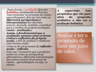 A supervisão tem propósitos que vão para além do propósito avaliativo a não ser a avaliação holística.Desta forma, a avaliação deve ser holística (analisando os diversos 'intervenientes' no processo de ensino - aprendizagem), deve ter em conta as diferentes perspectivas e interpretações dos diversos actores, devendo, também, contribuir para a análise da própria avaliação (meta - avaliação). Assim, é fundamental que a avaliação assuma uma vertente crítica e reflexiva da própria acção, a fim de analisar e melhorar essa mesma acção: trata-se de um processo de reflexão – acção - reflexão. Para tal é necessário que o professor tenha em conta as perspectivas alternativas e diferentes interpretações dos outros actores do processo de ensino - aprendizagem, ou seja, os alunos.Avaliar é ter o propósito de fazer um juízo de valor. 