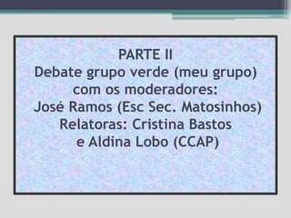 PARTE II Debate grupo verde (meu grupo) com os moderadores: José Ramos (EscSec. Matosinhos)Relatoras: Cristina Bastos e Aldina Lobo (CCAP)